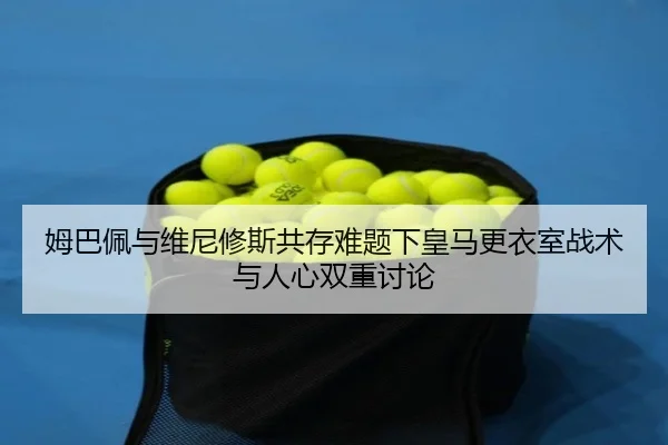 姆巴佩与维尼修斯共存难题下皇马更衣室战术与人心双重讨论 - kaiyun