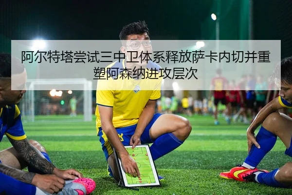 阿尔特塔尝试三中卫体系释放萨卡内切并重塑阿森纳进攻层次 - kaiyun