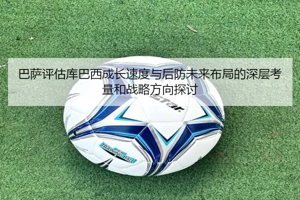 巴萨评估库巴西成长速度与后防未来布局的深层考量和战略方向探讨 - kaiyun