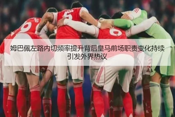 姆巴佩左路内切频率提升背后皇马前场职责变化持续引发外界热议 - kaiyun