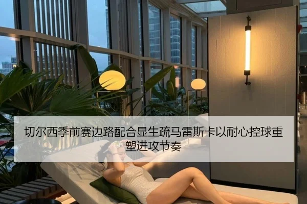 切尔西季前赛边路配合显生疏马雷斯卡以耐心控球重塑进攻节奏 - kaiyun